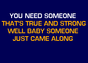 YOU NEED SOMEONE
THAT'S TRUE AND STRONG
WELL BABY SOMEONE
JUST CAME ALONG