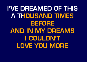 I'VE DREAMED OF THIS
A THOUSAND TIMES
BEFORE
AND IN MY DREAMS
I COULDN'T
LOVE YOU MORE