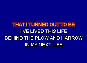 THAT I TURNED OUT TO BE
I'VE LIVED THIS LIFE
BEHIND THE PLOW AND HARROW
IN MY NEXT LIFE