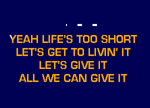 YEAH LIFE'S T00 SHORT
LET'S GET TO LIVIN' IT
LET'S GIVE IT
ALL WE CAN GIVE IT