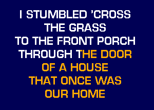 I STUMBLED 'CROSS
THE GRASS
TO THE FRONT PORCH
THROUGH THE DOOR
OF A HOUSE
THAT ONCE WAS
OUR HOME