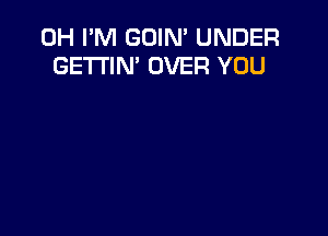 0H I'M GOIN' UNDER
GE'I'I'IN' OVER YOU