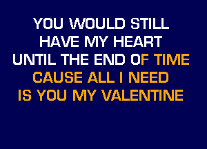 YOU WOULD STILL
HAVE MY HEART
UNTIL THE END OF TIME
CAUSE ALL I NEED
IS YOU MY VALENTINE