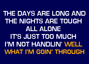 THE DAYS ARE LONG AND
THE NIGHTS ARE TOUGH
ALL ALONE
ITS JUST TOO MUCH

I'M NOT HANDLIN' WELL
VUHAT I'M GOIN' THROUGH