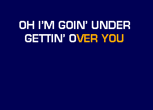 0H I'M GOIN' UNDER
GE'I'I'IN' OVER YOU