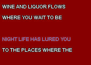 WINE AND LIQUOR FLOWS
WHERE YOU WAIT TO BE

NIGHT LIFE HAS LURED YOU
TO THE PLACES WHERE THE