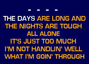 THE DAYS ARE LONG AND

THE NIGHTS ARE TOUGH
ALL ALONE

ITS JUST TOO MUCH

I'M NOT HANDLIN' WELL
VUHAT I'M GOIN' THROUGH