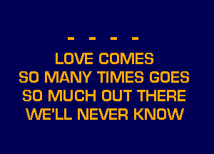 LOVE COMES
SO MANY TIMES GOES
SO MUCH OUT THERE
WE'LL NEVER KNOW