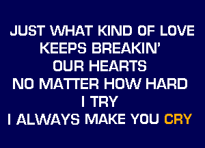 JUST VUHAT KIND OF LOVE
KEEPS BREAKIN'
OUR HEARTS
NO MATTER HOW HARD
I TRY
I ALWAYS MAKE YOU CRY