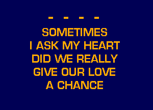 SOMETIMES
I ASK MY HEART

DID WE REALLY
GIVE OUR LOVE
A CHANCE