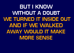 BUT I KNOW
VUITHOUT A DOUBT
WE TURNED IT INSIDE OUT
AND IF WE WALKED
AWAY WOULD IT MAKE
MORE SENSE