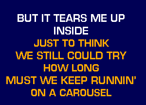 BUT IT TEARS ME UP

INSIDE
JUST TO THINK

WE STILL COULD TRY
HOW LONG

MUST WE KEEP RUNNIN'
ON A CAROUSEL