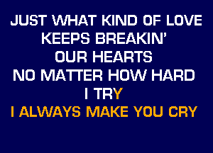 JUST VUHAT KIND OF LOVE
KEEPS BREAKIN'
OUR HEARTS
NO MATTER HOW HARD

I TRY
I ALWAYS MAKE YOU CRY