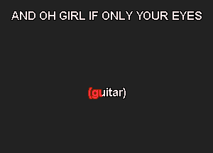 AND 0H GIRL IF ONLY YOUR EYES