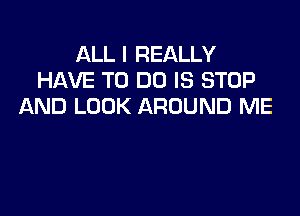 ALL I REALLY
HAVE TO DO IS STOP
AND LOOK AROUND ME