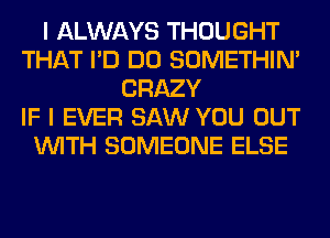 I ALWAYS THOUGHT
THAT I'D DO SOMETHIN'
CRAZY
IF I EVER SAW YOU OUT
WITH SOMEONE ELSE