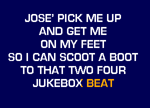 JOSE' PICK ME UP
AND GET ME
ON MY FEET
SO I CAN SCOUT A BOOT
T0 THAT TWO FOUR
JUKEBOX BEAT