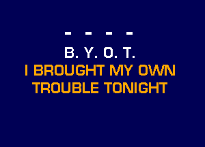 B. Y. 0. T.
I BROUGHT MY OWN

TROUBLE TONIGHT