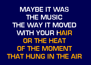 MAYBE IT WAS
THE MUSIC
THE WAY IT MOVED
WITH YOUR HAIR
OR THE HEAT
OF THE MOMENT
THAT HUNG IN THE AIR