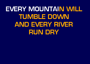 EVERY MOUNTAIN WILL
TUMBLE DOWN
AND EVERY RIVER
RUN DRY