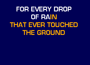 FOR EVERY DROP
0F RAIN
THAT EVER TOUCHED
THE GROUND