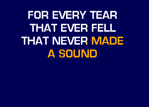 FOR EVERY TEAR
THAT EVER FELL
THAT NEVER MADE
A SOUND