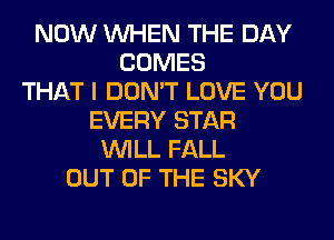 NOW WHEN THE DAY
COMES
THAT I DON'T LOVE YOU
EVERY STAR
WILL FALL
OUT OF THE SKY