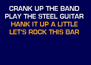 CRANK UP THE BAND
PLAY THE STEEL GUITAR
HANK IT UP A LITTLE
LET'S ROCK THIS BAR
