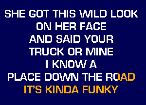 SHE GOT THIS WILD LOOK
ON HER FACE
AND SAID YOUR
TRUCK 0R MINE
I KNOW A
PLACE DOWN THE ROAD
ITS KINDA FUNKY