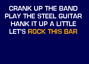 CRANK UP THE BAND
PLAY THE STEEL GUITAR
HANK IT UP A LITTLE
LET'S ROCK THIS BAR