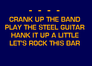 CRANK UP THE BAND
PLAY THE STEEL GUITAR
HANK IT UP A LITTLE
LET'S ROCK THIS BAR