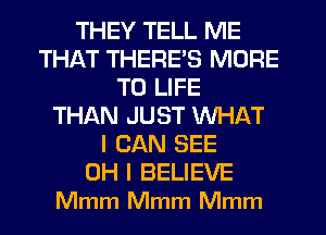 THEY TELL ME
THAT THERE'S MORE
TO LIFE
THAN JUST WHAT
I CAN SEE
OH I BELIEVE
Mmm Mmm Mmm