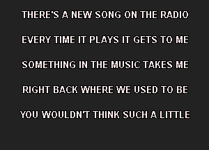 THERE'S A NEW SONG ON THE RADIO
EVERY TIME IT PLAYS IT GETS TO ME
SOMETHING IN THE MUSIC TAKES ME
RIGHT BACK WHERE WE USED TO BE

YOU WOULDN'T THINK SUCH A LITTLE