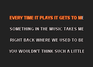 EVERY TIME IT PLAYS IT GETS TO ME

SOMETHING IN THE MUSIC TAKES ME

RIGHT BACK WHERE WE USED TO BE

YOU WOULDN'T THINK SUCH A LITTLE