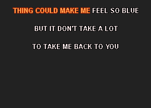 THING COULD MAKE ME FEEL 80 BLUE

BUT IT DON'T TAKE A LOT

TO TAKE ME BACK TO YOU