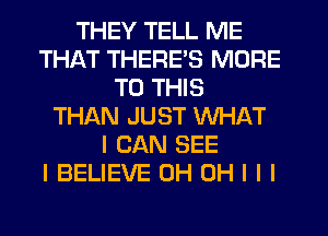 THEY TELL ME
THAT THERE'S MORE
TO THIS
THAN JUST WHAT
I CAN SEE
I BELIEVE 0H OH I I I