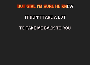 BUT GIRL I'M SURE HE KNEW

IT DON'T TAKE A LOT

TO TAKE ME BACK TO YOU