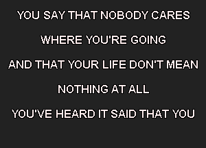 YOU SAY THAT NOBODY CARES
WHERE YOU'RE GOING
AND THAT YOUR LIFE DON'T MEAN
NOTHING AT ALL

YOU'VE HEARD IT SAID THAT YOU