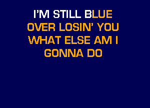 I'M STILL BLUE
OVER LOSIN' YOU
WHAT ELSE AM I

GONNA DO
