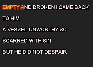 EMPTY AND BROKEN l CAME BACK
TO HIM

A VESSEL UNWORTHY SO
SCARRED WITH SIN

BUT HE DID NOT DESPAIR