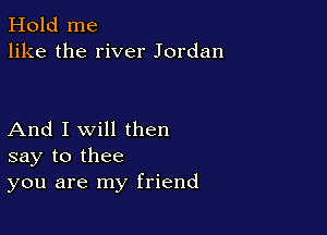 Hold me
like the river Jordan

And I Will then
say to thee
you are my friend