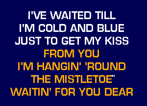 I'VE WAITED TILL
I'M COLD AND BLUE
JUST TO GET MY KISS
FROM YOU
I'M HANGIN' 'ROUND
THE MISTLETOE'
WAITIN' FOR YOU DEAR
