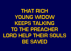 THAT RICH
YOUNG VVIDOW
KEEPS TALKING

TO THE PREACHER
LORD HELP THEIR SOULS
BE SAVED