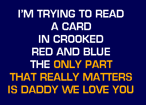 I'M TRYING TO READ
A CARD
IN CROOKED
RED AND BLUE
THE ONLY PART
THAT REALLY MATTERS
IS DADDY WE LOVE YOU