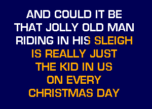 AND COULD IT BE
THAT JOLLY OLD MAN
RIDING IN HIS SLEIGH

IS REALLY JUST
THE KID IN US
ON EVERY
CHRISTMAS DAY