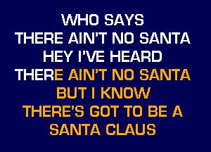 WHO SAYS
THERE AIN'T N0 SANTA
HEY I'VE HEARD
THERE AIN'T N0 SANTA
BUT I KNOW
THERE'S GOT TO BE A
SANTA CLAUS