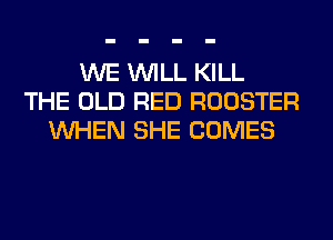 WE WILL KILL
THE OLD RED ROOSTER
WHEN SHE COMES