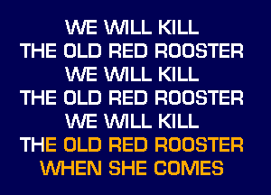 WE WILL KILL
THE OLD RED ROOSTER
WE WILL KILL
THE OLD RED ROOSTER
WE WILL KILL
THE OLD RED ROOSTER
WHEN SHE COMES