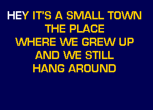 HEY ITS A SMALL TOWN
THE PLACE
WHERE WE GREW UP
AND WE STILL
HANG AROUND