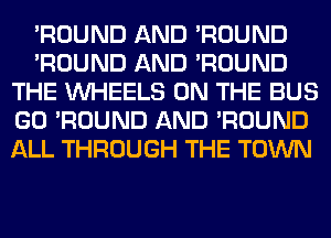 'ROUND AND 'ROUND
'ROUND AND 'ROUND
THE WHEELS ON THE BUS
GO 'ROUND AND 'ROUND
ALL THROUGH THE TOWN